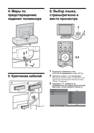 Page 366 RU
4: Меры по 
предотвращению 
падения телевизора
5: Крепление кабелей
6: Выбор языка, 
страны/региона и 
места просмотра
1Включите телевизор в сеть 
(220-240 В переменного тока, 50 Гц).
2Нажмите кнопку 1 на телевизоре.При первом включении телевизора на его 
экране автоматически появляется меню 
“Язык” (Language).
3Нажимая F/f, выберите из 
появившегося на экране меню нужный 
Вам язык, затем нажмите кнопку
 .
3,4
Auto Start Up Language
Country
Location
Select: 
Confirm: 
010COV.book  Page 6  Thursday,...