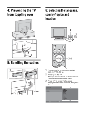 Page 66 GB
4: Preventing the TV 
from toppling over
5: Bundling the cables
6: Selecting the language, 
country/region and 
location
1Connect the TV to your mains socket 
(220-240V AC, 50Hz).
2Press 1 on the TV.
When you switch on the TV for the first time, the 
Language menu appears on the screen.
3Press F/f to select the language 
displayed on the menu screens, then press 
.
3,4
Auto Start Up Language
Country
Location
Select: 
Confirm: 
010COV.book  Page 6  Thursday, September 13, 2007  10:42 AM
 