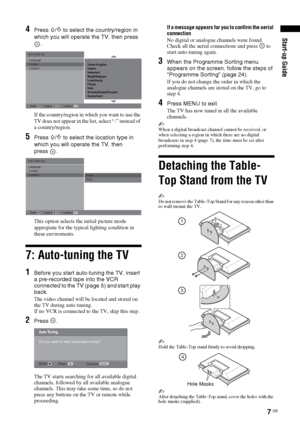 Page 77 GB
Start-up Guide
4Press F/f to select the country/region in 
which you will operate the TV, then press 
.
If the country/region in which you want to use the 
TV does not appear in the list, select “-” instead of 
a country/region.
5Press F/f to select the location type in 
which you will operate the TV, then       
press .
This option selects the initial picture mode 
appropiate for the typical lighting condition in 
these enviroments.
7: Auto-tuning the TV
1Before you start auto-tuning the TV, insert...