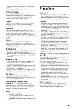 Page 99 GB
 Do not connect too many appliances to the same mains 
socket.
 Do not use a poor fitting mains socket.
Prohibited Usage
Do not install/use the TV set in locations, 
environments or situations such as those listed below, 
or the TV set may malfunction and cause a fire, 
electrical shock, damage and/or injuries.
Location:
Outdoors (in direct sunlight), at the seashore, on a ship or 
other vessel, inside a vehicle, in medical institutions, 
unstable locations, near water, rain, moisture or smoke....