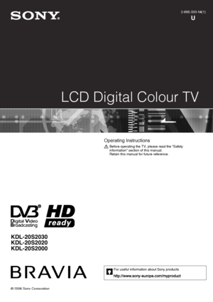 Page 1KDL-20S2030
KDL-20S2020
KDL-20S2000
© 2006 Sony Corporation
LCD Digital Colour TV
2-685-333-14(1)
U
KDL-46/40/32/26S2000
2-685-333-14(1)
Operating Instructions 
Before operating the TV, please read the “Safety 
information” section of this manual.
Retain this manual for future reference.
For useful information about Sony products
010COV.fm  Page 1  Tuesday, January 2, 2007  6:20 PM
 