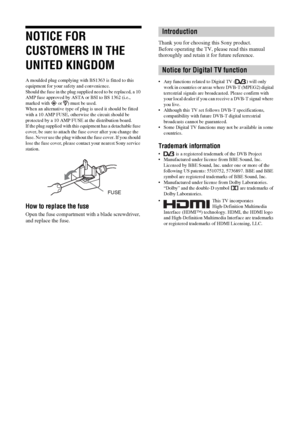 Page 2KDL-20S2020
2-685-333-14(1)
2 GB
NOTICE FOR 
CUSTOMERS IN THE 
UNITED KINGDOM
A moulded plug complying with BS1363 is fitted to this 
equipment for your safety and convenience.
Should the fuse in the plug supplied need to be replaced, a 10 
AMP fuse approved by ASTA or BSI to BS 1362 (i.e., 
marked with   or  ) must be used.
When an alternative type of plug is used it should be fitted 
with a 10 AMP FUSE, otherwise the circuit should be 
protected by a 10 AMP FUSE at the distribution board.
If the plug...