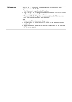 Page 2222 GB
KDL-20S2020
2-685-333-14(1)
TV SpeakersTurns off the TV speakers e.g. to listen to the sound through external audio 
equipment connected to the TV.
 “On”: the sound is output from the TV speakers.
 “One Time Off”: the TV speakers are temporarily turned off allowing you to listen 
to the sound from external audio equipment.
 “Permanent Off”: the TV speakers are permanently turned off allowing you to 
listen to the sound from external audio equipment.
Tips
 To turn on the TV speakers again, change to...