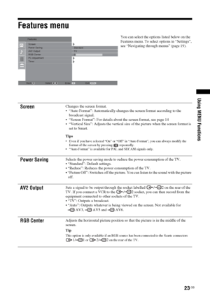 Page 2323 GB
KDL-20S2020
2-685-333-14(1)
Using MENU Functions
Features menu
You can select the options listed below on the 
Features menu. To select options in “Settings”, 
see “Navigating through menus” (page 19).
Screen Changes the screen format.
 “Auto Format”: Automatically changes the screen format according to the 
broadcast signal.
 “Screen Format”: For details about the screen format, see page 14
 “Vertical Size”: Adjusts the vertical size of the picture when the screen format is 
set to Smart.
Tips...