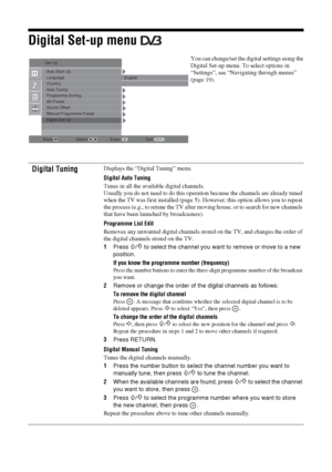 Page 2828 GB
KDL-20S2020
2-685-333-14(1)
Digital Set-up menu 
You can change/set the digital settings using the 
Digital Set-up menu. To select options in 
“Settings”, see “Navigating through menus” 
(page 19).
Digital TuningDisplays the “Digital Tuning” menu.
Digital Auto Tuning
Tunes in all the available digital channels.
Usually you do not need to do this operation because the channels are already tuned 
when the TV was first installed (page 5). However, this option allows you to repeat 
the process (e.g.,...