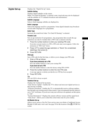 Page 2929 GB
KDL-20S2020
2-685-333-14(1)
Using MENU Functions
Digital Set-upDisplays the “Digital Set-up” menu.
Subtitle Setting
Displays digital subtitles on the screen.
When “For Hard Of Hearing” is selected, some visual aids may also be displayed 
with the subtitles (if TV channels broadcast such information).
Subtitle Language
Selects which language subtitles are displayed in.
Audio Language
Selects the language used for a programme. Some digital channels may broadcast 
several audio languages for a...