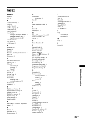 Page 3535 GB
KDL-20S2020
2-685-333-14(1)
Additional Information
Index
Numerics
14:9 14
4:3
 14
A
Aerial, connecting 4
AFT
 26
Audio Filter
 26
Audio Language
 29
Audio Type
 29
Auto Start-up
 25
Auto Tuning
analogue and digital channels
 6
analogue channels only
 25
digital channels only 28
Auto Volume
 21
AV Preset
 25
AV2 Output
 23
B
Backlight 20
Balance
 21
Bass
 21
Batteries, inserting into the remote
 4
BBE 21
Brightness
 20
C
CA Module Set-up 29
Category list
 15
Channels
auto-tuning
 6
selecting
 13...