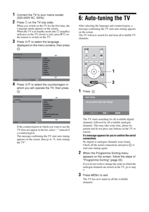 Page 66 GB
KDL-20S2020
2-685-333-14(1)
1Connect the TV to your mains socket 
(220-240V AC, 50Hz).
2Press 1 on the TV (top side).
When you switch on the TV for the first time, the 
Language menu appears on the screen.
When the TV is in standby mode (the 
1 (standby) 
indicator on the TV (front) is red), press "/1 on 
the remote to switch on the TV.
3Press F/f to select the language 
displayed on the menu screens, then press 
.
4Press F/f to select the country/region in 
which you will operate the TV, then...