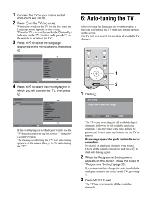Page 66 GB1
Connect the TV to your mains socket 
(220-240V AC, 50Hz).
2
Press 1 on the TV (top side).When you switch on the TV for the first time, the 
Language menu appears on the screen.
When the TV is in standby mode (the 
1 (standby) 
indicator on the TV (front) is red), press "/1 on 
the remote to switch on the TV.
3
Press 
F/f to select the language 
displayed on the menu screens, then press 
.
4
Press 
F/f to select the country/region in 
which you will operate the TV, then press 
.
If the...