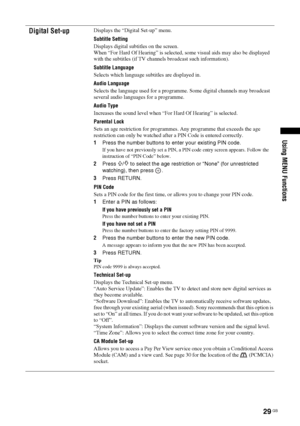 Page 2929
 GB
Using MENU Functions
Digital Set-up
Displays the “Digital Set-up” menu.
Subtitle Setting
Displays digital subtitles on the screen.
When “For Hard Of Hearing” is selected, some visual aids may also be displayed 
with the subtitles (if TV channels broadcast such information).
Subtitle Language
Selects which language subtitles are displayed in.
Audio Language
Selects the language used for a programme. Some digital channels may broadcast 
several audio languages for a programme.
Audio Type
Increases...