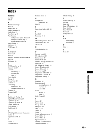 Page 3535
 GB
Additional Information
IndexNumerics14:9
 14
4:3 14
AAerial, connecting
 4
AFT
 26
Audio Filter
 26
Audio Language
 29
Audio Type
 29
Auto Start-up 25
Auto Tuning
analogue and digital channels
 6
analogue channels only
 25
digital channels only
 28
Auto Volume
 21
AV Preset
 25
AV2 Output 23
BBacklight
 20
Balance 21
Bass
 21
Batteries, inserting into the remote
 4
BBE
 21
Brightness
 20
CCA Module Set-up
 29
Category list
 15
Channels
auto-tuning
 6
selecting
 13
Skip
 27
Clock Set 24
Colour
 20...