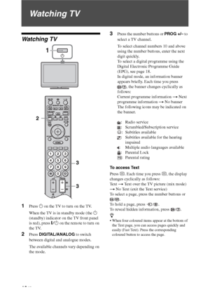 Page 1616 GB
Watching TV
Watching TV
1Press 1 on the TV to turn on the TV.
When the TV is in standby mode (the 1 
(standby) indicator on the TV front panel 
is red), press "/1 on the remote to turn on 
the TV.
2Press DIGITAL/ANALOG to switch 
between digital and analogue modes.
The available channels vary depending on 
the mode.
3Press the number buttons or PROG +/– to 
select a TV channel.
To select channel numbers 10 and above 
using the number buttons, enter the next 
digit quickly.
To select a digital...