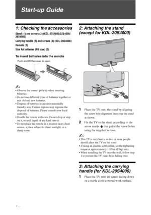 Page 44 GB
Start-up Guide
1: Checking the accessories
Stand (1) and screws (3) (KDL-37S4000/32S4000/
26S4000)
Carrying handle (1) and screws (4) (KDL-20S4000)
Remote (1)
Size AA batteries (R6 type) (2)
To insert batteries into the remote
~
 Observe the correct polarity when inserting 
batteries.
 Do not use different types of batteries together or 
mix old and new batteries.
 Dispose of batteries in an environmentally 
friendly way. Certain regions may regulate the 
disposal of batteries. Please consult your...