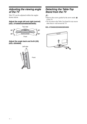 Page 88 GB
Adjusting the viewing angle 
of the TV
This TV can be adjusted within the angles 
shown below.
Adjust the angle left and right (swivel)
(KDL-37S4000/32S4000/26S4000)
(
Adjust the angle back and forth (tilt)
(KDL-20S4000)
Detaching the Table-Top 
Stand from the TV
~
 Remove the screws guided by the arrow marks   
of the TV.
 Do not remove the Table-Top Stand for any reason 
other than to wall-mount the TV.
KDL-37S4000/32S4000/26S4000
Top view
Front
Left view
Front
 