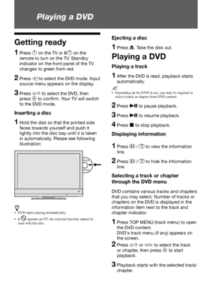 Page 1818 GB
 Playing a DVD 
z•	 DVD	starts	playing	automatically.
•	 If	
j	appears	on	 TV,	the	selected	function	cannot	be	
used	with	this	disc.
Getting ready
1   Press 1 on the TV or I/1 on the 
remote to turn on the TV. Standby 
indicator on the front panel of the TV 
changes to green from red.
2   Press M to select the DVD mode. Input 
source menu appears on the display.
3   Press F/f to select the DVD, then 
press 
3 to confirm. Your TV will switch 
to the DVD mode.
Inserting a disc
1   Hold the disk so...