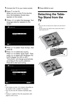 Page 66 GB
1  Connect the TV to your mains socket.
2  Press 1 on the TV.  
When you turn on the TV for the first 
time, the Installation Guide menu 
appears on the screen.
3    Press G/g to select the language. Your 
language selection appears on the 
screen.
Installation Guide
Select
Language Settings
Auto Tuning English
4  
Press F/f to select “Auto Tuning”, then 
press 
.
5   Press G/g to select the country. 
Press 
F/f to select "Scan Type". Then, 
press 
G/g to select ATV (Analogue TV) 
& DTV...