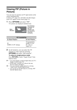 Page 1414 GB
Viewing PIP (Picture in 
Picture)
You can view two pictures (in PC input mode) on the 
screen simultaneously.
Connect a PC (page 12), and make sure that images 
from a PC appear on the screen (page 13). 
1Press OPTIONS and select “PIP”.
Two pictures are displayed simultaneously.
2In sub window, you can select the TV 
channel or video input by pressing 
OPTIONS and select “Sub window”.
To return to single picture mode
Press RETURN or select “Single Picture” from 
Options menu.
 You cannot display...