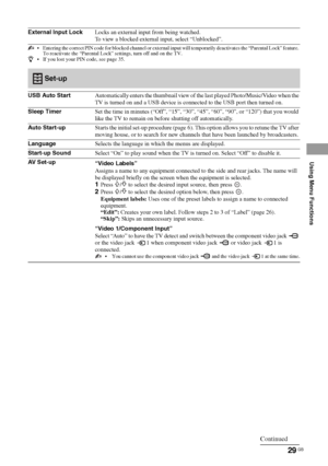 Page 2929 GB
Using Menu Functions
External Input LockLocks an external input from being watched.
To view a blocked external input, select “Unblocked”.
 Entering the correct PIN code for blocked channel or external input will temporarily deactivates the “Parental Lock” feature. 
To reactivate the “Parental Lock” settings, turn off and on the TV. 
z If you lost your PIN code, see page 35.
Set-up
USB Auto StartAutomatically enters the thumbnail view of the last played Photo/Music/Video when the 
TV is turned on...