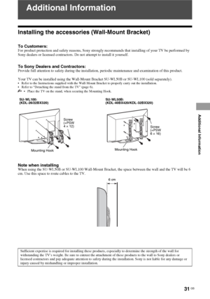 Page 3131 GB
Additional Information
Additional Information
Installing the accessories (Wall-Mount Bracket)
To Customers:For product protection and safety reasons, Sony strongly recommends that installing of your TV be performed by 
Sony dealers or licensed contractors. Do not attempt to install it yourself.
To Sony Dealers and Contractors:Provide full attention to safety during the installation, periodic maintenance and examination of this product.
Your TV can be installed using the Wall-Mount Bracket SU-WL50B...