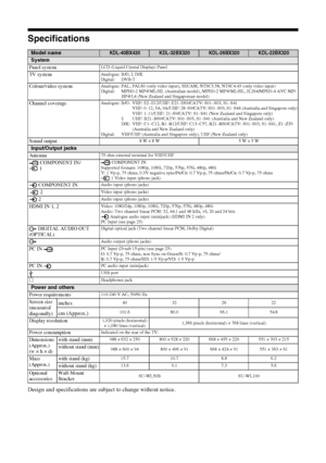 Page 3636 GB
Specifications
Design and specifications are subject to change without notice.
Model nameKDL-40BX420KDL-32BX320KDL-26BX320KDL-22BX320
System
Panel system
LCD (Liquid Crystal Display) Panel
TV systemAnalogue: B/G, I, D/K
Digital: DVB-T
Colour/video systemAnalogue: PAL, PAL60 (only video input), SECAM, NTSC3.58, NTSC4.43 (only video input)
Digital: MPEG-2 MP@ML/HL (Australian model), MPEG-2 MP@ML/HL, H.264/MPEG-4 AVC MP/
HP@L4 (New Zealand and Singaporean model)
Channel coverageAnalogue: B/G: VHF:...