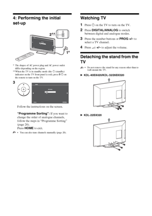 Page 66 GB
4: Performing the initial 
set-up
 You can also tune channels manually (page 26).
Watching TV
1Press 1 on the TV to turn on the TV.
2Press DIGITAL/ANALOG to switch 
between digital and analogue modes.
3Press the number buttons or PROG +/– to 
select a TV channel.
4Press 2 +/– to adjust the volume.
Detaching the stand from the 
TV
 Do not remove the stand for any reason other than to 
wall-mount the TV.
BKDL-40BX420/KDL-32/26BX320
BKDL-22BX320
* The shapes of AC power plug and AC power outlet 
differ...