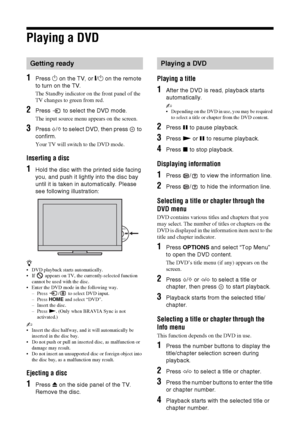 Page 1818 GB
Playing a DVD
1Press 1 on the TV, or "/1 on the remote 
to turn on the TV.
The Standby indicator on the front panel of the 
TV changes to green from red.
2Press   to select the DVD mode.
The input source menu appears on the screen.
3Press F/f to select DVD, then press   to 
confirm.
Your TV will switch to the DVD mode.
Inserting a disc
1Hold the disc with the printed side facing 
you, and push it lightly into the disc bay 
until it is taken in automatically. Please 
see following illustration:...