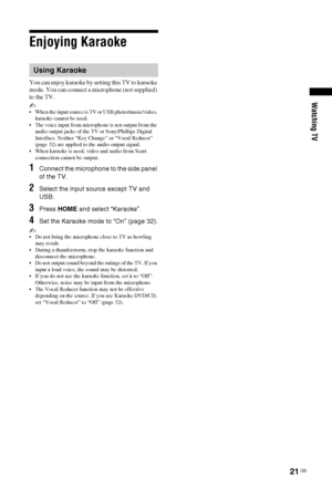 Page 2121 GB
Watching TV
Enjoying Karaoke
You can enjoy karaoke by setting this TV to karaoke 
mode. You can connect a microphone (not supplied) 
to the TV.
~  When the input source is TV or USB photo/music/video, 
karaoke cannot be used.
 The voice input from microphone is not output from the 
audio output jacks of the TV or Sony/Phillips Digital 
Interface. Neither “Key Change” or “Vocal Reducer” 
(page 32) are applied to the audio output signal.
 When karaoke is used, video and audio from Scart 
connection...