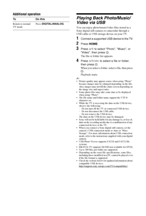 Page 2424 GB
Additional operation
Playing Back Photo/Music/
Video via USB
You can enjoy photo/music/video files stored in a 
Sony digital still camera or camcorder through a 
USB cable or USB storage device on your TV.
1Connect a supported USB device to the TV.
2Press HOME.
3Press F/f to select “Photo”, “Music”, or 
“Video”, then press  .
The file or folder list appears.
4Press F/f/G/g to select a file or folder, 
then press  .
When you select a folder, select a file, then press 
.
Playback starts.
~ Picture...