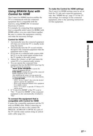 Page 2727 GB
Using Optional Equipment
Using BRAVIA Sync with 
Control for HDMI
The Control for HDMI function enables the 
TV to communicate with the connected 
equipment that is compatible with the 
function, using HDMI CEC (Consumer 
Electronics Control).
For example, by connecting Sony equipment 
that is compatible with Control for HDMI (with 
HDMI cables), you can control them together.
Be sure to connect the equipment correctly, 
and make the necessary settings.
Control for HDMI
 Automatically turns the...