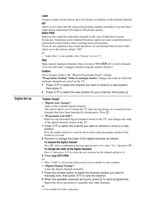 Page 3434 GB
Label
Assigns a name of your choice, up to five letters or numbers, to the selected channel.
AFT
Allows you to fine-tune the selected programme number manually if you feel that a 
slight tuning adjustment will improve the picture quality.
Audio Filter
Improves the sound for individual channels in the case of distortion in mono 
broadcasts. Sometimes a non-standard broadcast signal can cause sound distortion or 
intermittent sound muting when watching mono programmes.
If you do not experience any...