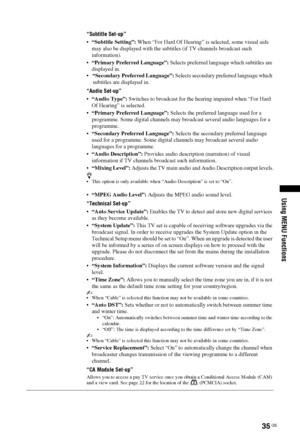 Page 3535 GB
Using MENU Functions
“Subtitle Set-up”
“Subtitle Setting”: When “For Hard Of Hearing” is selected, some visual aids 
may also be displayed with the subtitles (if TV channels broadcast such 
information).
“Primary Preferred Language”: Selects preferred language which subtitles are 
displayed in.
“Secondary Preferred Language”: Selects secondary preferred language which 
subtitles are displayed in.
“Audio Set-up”
“Audio Type”: Switches to broadcast for the hearing impaired when “For Hard 
Of Hearing”...