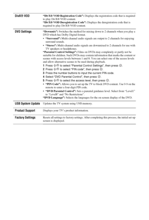 Page 3838 GB
DivX® VOD“DivX® VOD Registration Code”: Displays the registration code that is required 
to play DivX® VOD content.
“DivX® VOD Deregistration Code”: Displays the deregistration code that is 
required to play DivX® VOD content.
DVD Settings“Downmix”: Switches the method for mixing down to 2 channels when you play a 
DVD which has Dolby Digital format.
“Surround”: Multi-channel audio signals are output to 2 channels for enjoying 
surround sounds.
“Stereo”: Multi-channel audio signals are downmixed to...
