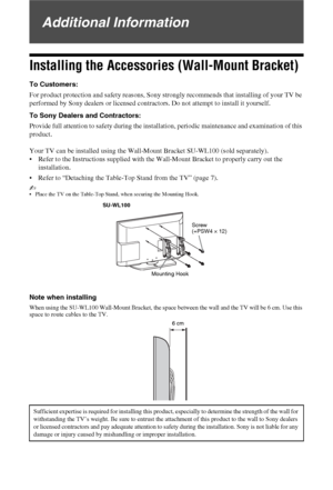 Page 4040 GB
Additional Information
Installing the Accessories (Wall-Mount Bracket)
To Customers:
For product protection and safety reasons, Sony strongly recommends that installing of your TV be 
performed by Sony dealers or licensed contractors. Do not attempt to install it yourself.
To Sony Dealers and Contractors:
Provide full attention to safety during the installation, periodic maintenance and examination of this 
product.
Your TV can be installed using the Wall-Mount Bracket SU-WL100 (sold separately)....