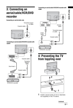 Page 55 GB
Start-up Guide3: Connecting an 
aerial/cable/VCR/DVD 
recorder
4: Preventing the TV 
from toppling over
1Install a wood screw (4 mm in diameter, 
not supplied) in the TV stand.
Coaxial cable
Connecting an aerial/cable only
Connecting an aerial/cable/VCR/DVD recorder with 
SCART
Scart lead
VCR/DVD recorderCoaxial cableCoaxial cableTerrestrial signal
or cable
Terrestrial 
signal or 
cable
Connecting an aerial/cable/ VCR/DVD recorder with 
HDMI
HDMI
cable
Coaxial cableCoaxial
cable
VCR/DVD...