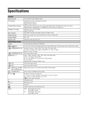 Page 4242 GB
Specifications
System
Panel System
LCD (Liquid Crystal Display) Panel
TV SystemDepending on your country/region selection
Analogue: B/G, D/K, L, I
Digital: DVB-T, DVB-C 
Colour/Video SystemAnalogue: PAL, PAL60 (only video input), SECAM, NTSC3.58, NTSC4.43 (only video input)
Digital: MPEG-2 MP@ML/HL, H.264/MPEG-4 AVC HP@L4.0, MP@L4.0
Channel CoverageAnalogue: 46.25 - 855.25 MHz
Digital: VHF/UHF
Disc formatsDVD+RW, DVD+R, DVD-RW, DVD-R, CD-RW, CD-R
Media formatsDVD video, audio CD, video CD (VCD...