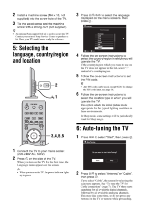 Page 66 GB
2Install a machine screw (M4 × 16, not 
supplied) into the screw hole of the TV.
3Tie the wood screw and the machine 
screw with a strong cord (not supplied).
z 
 An optional Sony support belt kit is used to secure the TV. 
Contact your nearest Sony Service Centre to purchase a 
kit. Have your TV model name ready for reference.
5: Selecting the 
language, country/region 
and location
1Connect the TV to your mains socket 
(220-240V AC, 50Hz).
2Press 1 on the side of the TV.
When you turn on the TV...