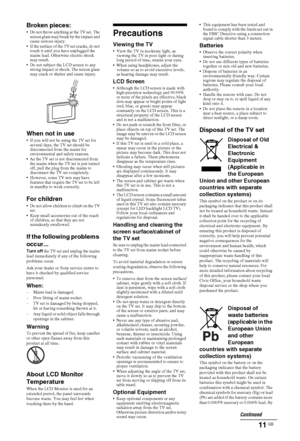 Page 1111 GB
Broken pieces: Do not throw anything at the TV set. The 
screen glass may break by the impact and 
cause serious injury.
 If the surface of the TV set cracks, do not 
touch it until you have unplugged the 
mains lead. Otherwise electric shock 
may result.
 Do not subject the LCD screen to any 
strong impact or shock. The screen glass 
may crack or shatter and cause injury.
When not in use If you will not be using the TV set for 
several days, the TV set should be 
disconnected from the mains for...