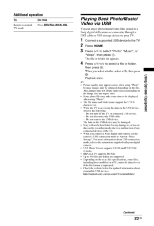 Page 2323 GB
Using Optional Equipment
Additional operation
Playing Back Photo/Music/
Video via USB
You can enjoy photo/music/video files stored in a 
Sony digital still camera or camcorder through a 
USB cable or USB storage device on your TV.
1Connect a supported USB device to the TV.
2Press HOME.
3Press F/f to select “Photo”, “Music”, or 
“Video”, then press  .
The file or folder list appears.
4Press F/f/G/g to select a file or folder, 
then press  .
When you select a folder, select a file, then press 
....