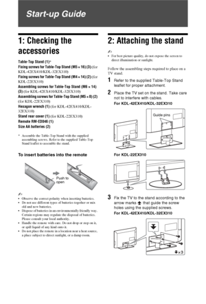 Page 4
4 GB
Start-up Guide
1: Checking the 
accessories
Table-Top Stand (1)*
Fixing screws for Table-Top Stand (M5 × 16) (3)  (for 
KDL-42EX410/KDL-32EX310)
Fixing screws for Table-Top Stand (M4 × 14) (2)  (for 
KDL-22EX310)
Assembling screws for Table-Top Stand (M6 × 14) 
(3)  (for KDL-42EX410/KDL-32EX310)
Assembling screws for Table-Top Stand (M5 × 8) (2) 
(for KDL-22EX310)
Hexagon wrench (1)  (for KDL-42EX410/KDL-
32EX310)
Stand rear cover (1)  (for KDL-22EX310)
Remote RM-ED046 (1)
Size AA batteries (2)
*...