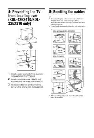Page 66 GB
4: Preventing the TV 
from toppling over 
(KDL-42EX410/KDL-
32EX310 only)
1Install a wood screw (4 mm in diameter, 
not supplied) in the TV stand.
2Install a machine screw (M4×10, not 
supplied) into the screw hole of the TV.
3Tie the wood screw and the machine 
screw with a strong cord (not supplied).
5: Bundling the cables
~
 Before bundling the cables, remove the cable holder 
from the mains lead cover (see step 1 and 2).
Reuse the cable holder (see step 3) to bundle the other 
cables (see step...