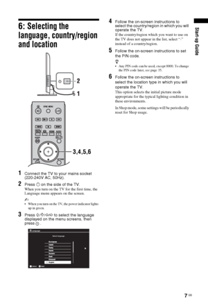 Page 77 GB
Start-up Guide6: Selecting the 
language, country/region 
and location
1Connect the TV to your mains socket 
(220-240V AC, 50Hz).
2Press 1 on the side of the TV.
When you turn on the TV for the first time, the 
Language menu appears on the screen.
~ 
 When you turn on the TV, the power indicator lights 
up in green.
3Press F/f/G/g to select the language 
displayed on the menu screens, then
press
 .
4Follow the on-screen instructions to 
select the country/region in which you will 
operate the TV.
If...