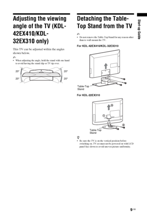 Page 99 GB
Start-up GuideAdjusting the viewing 
angle of the TV (KDL-
42EX410/KDL-
32EX310 only)
This TV can be adjusted within the angles 
shown below.
~ 
 When adjusting the angle, hold the stand with one hand 
to avoid having the stand slip or TV tip over.
Detaching the Table-
Top Stand from the TV
~ 
 Do not remove the Table-Top Stand for any reason other 
than to wall-mount the TV.
For KDL-42EX410/KDL-32EX310
For KDL-22EX310
z 
 Be sure the TV is on the vertical position before 
switching on. TV set must...