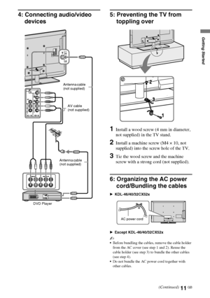 Page 1111GB
D:\Cmengs JOB\SONY TV\SY0331_V2 (Rev-3)\4268265141_GB\GB03STU.fm
KDL-EX723/EX720/EX523/EX520/EX423/EX420/CX523/CX520
4-268-265-14(1)
Getting Started
4: Connecting audio/video 
devices5: Preventing the TV from 
toppling over
1Install a wood screw (4 mm in diameter, 
not supplied) in the TV stand.
2Install a machine screw (M4 × 10, not 
supplied) into the screw hole of the TV.
3Tie the wood screw and the machine 
screw with a strong cord (not supplied).
6: Organizing the AC power 
cord/Bundling the...