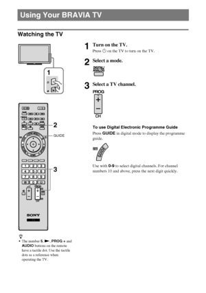 Page 1414GB
D:\Cmengs JOB\SONY TV\SY0331_V2 (Rev-3)\8265141_GB\GB04SAF.fm
KDL-EX723/EX720/EX523/EX520/EX423/EX420/CX523/CX520
4-268-265-14(1)
Watching the TV
Using Your BRAVIA TV
1Turn on the TV.
Press 1 on the TV to turn on the TV.
2Select a mode.
3Select a TV channel.
To use Digital Electronic Programme Guide
Press GUIDE in digital mode to display the programme 
guide.
Use with 0-9 to select digital channels. For channel 
numbers 10 and above, press the next digit quickly.
z
The number 5, N, PROG + and...