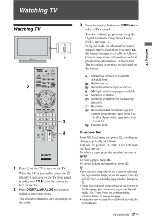 Page 1717 GB
Watching TV
Watching TV
Watching TV
1Press 1 on the TV to turn on the TV.
When the TV is in standby mode (the 1 
(standby) indicator on the TV front panel 
is red), press TV "/1 on the remote to 
turn on the TV.
2Press DIGITAL/ANALOG to switch to 
digital or analogue mode.
The available channels vary depending on 
the mode.
3Press the number buttons or PROG +/– to 
select a TV channel.
To select a digital programme using the 
Digital Electronic Programme Guide 
(EPG), see page 19.
In digital...