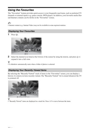 Page 2020 GB
Using the Favourites
The “Favourites” feature provides quick access to your frequently used items, such as preferred TV 
channels or external inputs (e.g. game console, DVD player). In addition, your favourite media files 
and Internet contents can be shown in the “Favourites” screen.
~
 Internet content (e.g. Internet Video) may not be available in some regions/countries.
1Press .
2Select the desired icon listed at the bottom of the screen by using the remote, and press   to 
expand it into a full...