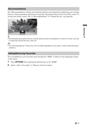 Page 2121 GB
Watching TV
The “Recommendations” feature automatically analyses your interests by referencing your viewing 
history to find programmes and items you may like, and presents them in the “Favourites” menu. To 
activate this feature, select “On” in “Recommendation” of “General Set-up” (see page 48).
z
 Recommended programmes that are currently being broadcast are displayed in a stack list of items. Press   
to expand the selected item into a full view.
~
 The “Recommendations” feature may not be...