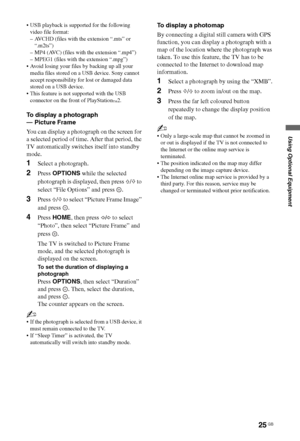 Page 2525 GB
Using Optional Equipment
 USB playback is supported for the following 
video file format:
– AVCHD (files with the extension “.mts” or 
“.m2ts”)
– MP4 (AVC) (files with the extension “.mp4”)
– MPEG1 (files with the extension “.mpg”)
 Avoid losing your files by backing up all your 
media files stored on a USB device. Sony cannot 
accept responsibility for lost or damaged data 
stored on a USB device.
 This feature is not supported with the USB 
connector on the front of PlayStation
™2.
To display a...