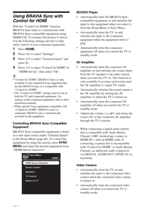 Page 2626 GB
Using BRAVIA Sync with 
Control for HDMI
With the “Control for HDMI” function, 
BRAVIA Sync helps to communicate with 
BRAVIA Sync-compatible equipment using 
HDMI CEC (Consumer Electronics Control). 
Use the following settings and tips to help 
unify control of your connected equipment.
1Press HOME.
2Press G/g to select “Settings”.
3Press F/f to select “External Inputs” and 
press .
4Press F/f to select “Control for HDMI” in 
“HDMI Set-up”, then select “On”.
z
 “Control for HDMI” (BRAVIA Sync) is...