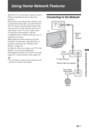 Page 2727 GB
Using Home Network Features
Using Home Network Features
With this TV, you can enjoy contents stored in 
DLNA-compatible devices on the home 
network.
Devices that store and provide contents, such 
as photo/music/video files, are called “Server”. 
The TV receives the photo/music/video files 
from the server via the network, and you can 
enjoy them on the TV even in other rooms.
To enjoy the home network, a DLNA-
compatible device (VAIO, Cyber-shot, etc.) is 
necessary as a server.
Make either the...